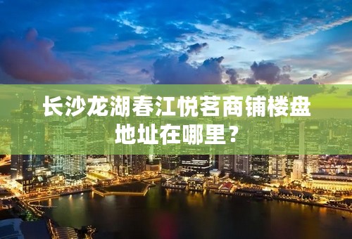 长沙龙湖春江悦茗商铺楼盘地址在哪里？