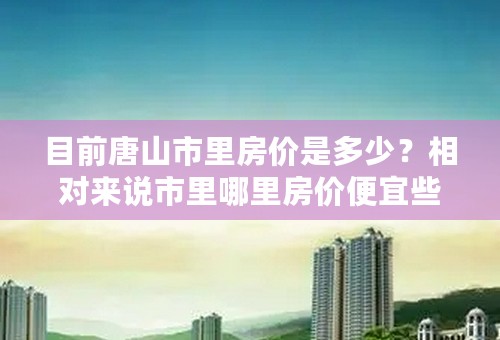 目前唐山市里房价是多少？相对来说市里哪里房价便宜些，是多少？唐海现在房价多少
