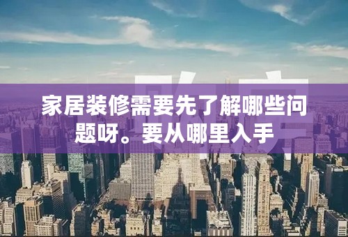 家居装修需要先了解哪些问题呀。要从哪里入手