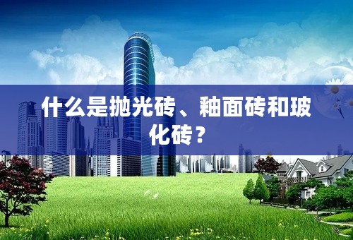 什么是抛光砖、釉面砖和玻化砖？