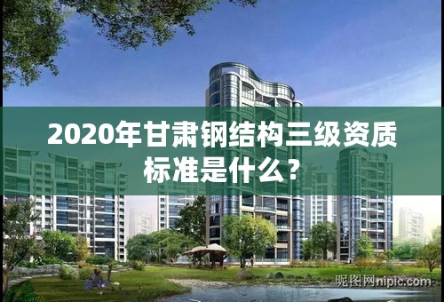 2020年甘肃钢结构三级资质标准是什么？