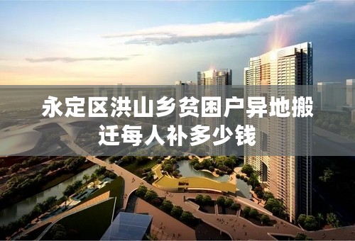 永定区洪山乡贫困户异地搬迁每人补多少钱
