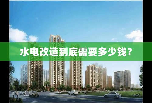 水电改造到底需要多少钱？
