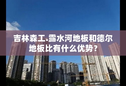 吉林森工.露水河地板和德尔地板比有什么优势？