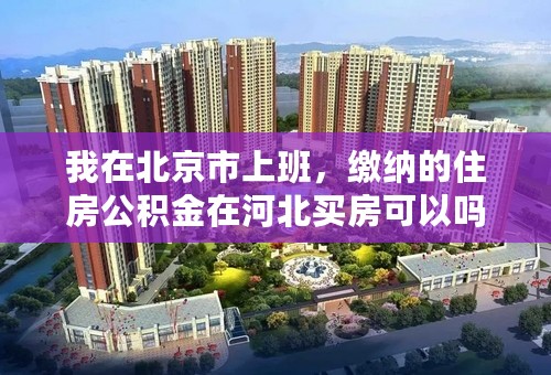 我在北京市上班，缴纳的住房公积金在河北买房可以吗？工作转回河北的话在北京缴纳的还算数吗？