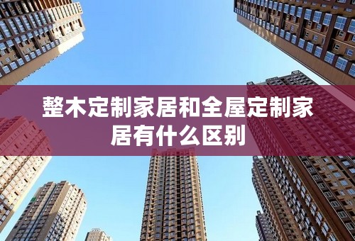 整木定制家居和全屋定制家居有什么区别