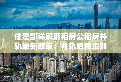 住建部详解廉租房公租房并轨最新政策：并轨后租金如何