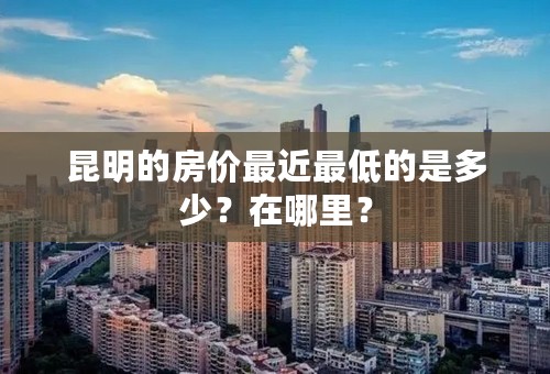 昆明的房价最近最低的是多少？在哪里？