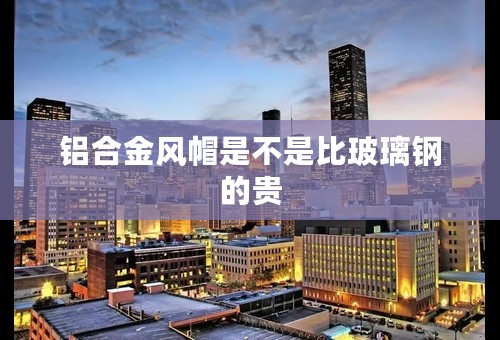 铝合金风帽是不是比玻璃钢的贵