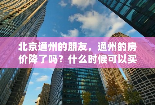 北京通州的朋友，通州的房价降了吗？什么时候可以买啊