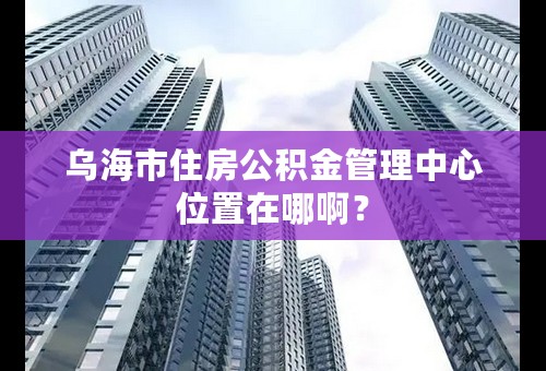 乌海市住房公积金管理中心位置在哪啊？