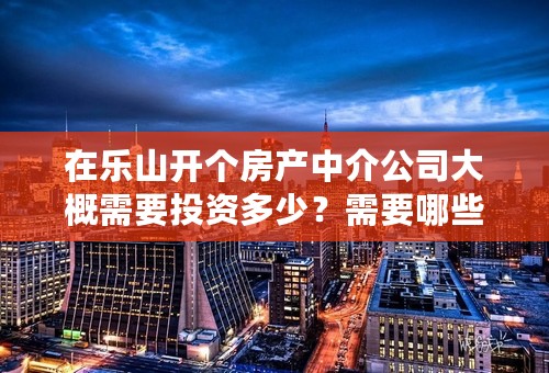在乐山开个房产中介公司大概需要投资多少？需要哪些手续？