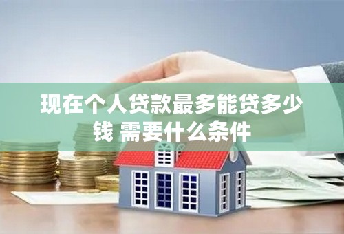 现在个人贷款最多能贷多少钱 需要什么条件
