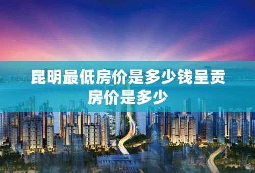 昆明最低房价是多少钱呈贡房价是多少