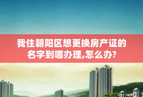 我住朝阳区想更换房产证的名字到哪办理,怎么办?