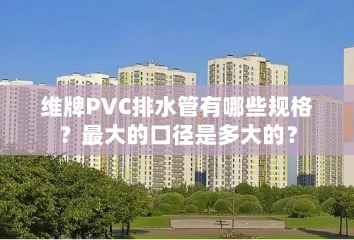 维牌PVC排水管有哪些规格？最大的口径是多大的？