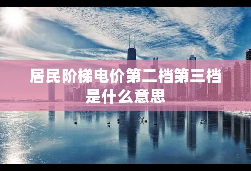 居民阶梯电价第二档第三档是什么意思
