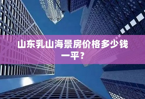 山东乳山海景房价格多少钱一平？