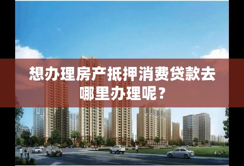 想办理房产抵押消费贷款去哪里办理呢？