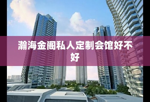 瀚海金阁私人定制会馆好不好
