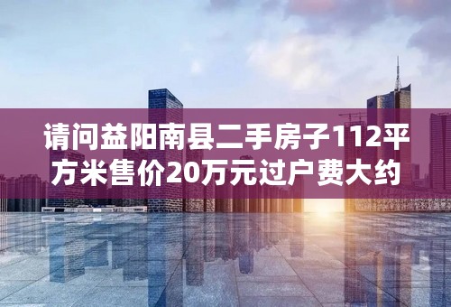 请问益阳南县二手房子112平方米售价20万元过户费大约多少呀