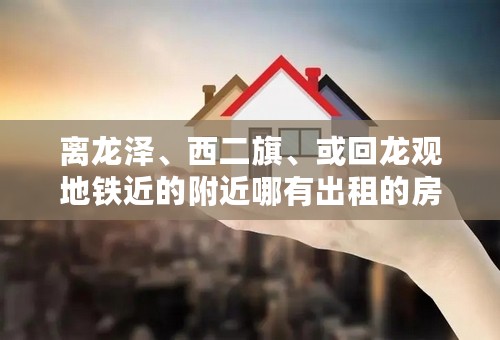 离龙泽、西二旗、或回龙观地铁近的附近哪有出租的房子啊