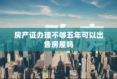 房产证办理不够五年可以出售房屋吗