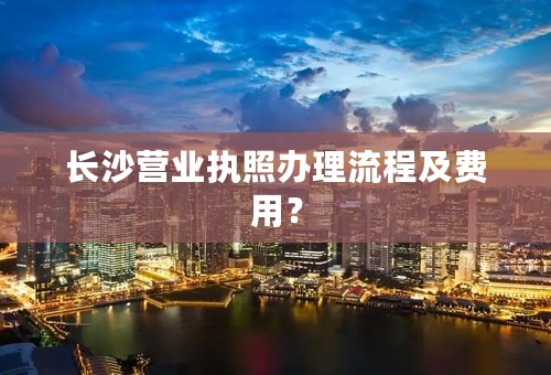 长沙营业执照办理流程及费用？