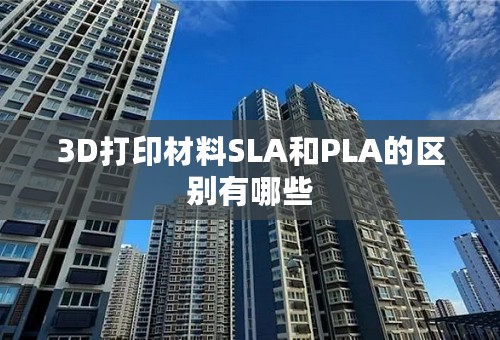3D打印材料SLA和PLA的区别有哪些