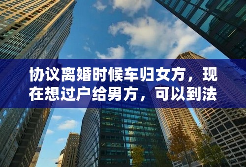 协议离婚时候车归女方，现在想过户给男方，可以到法院办理吗？