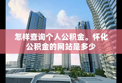 怎样查询个人公积金。怀化公积金的网站是多少