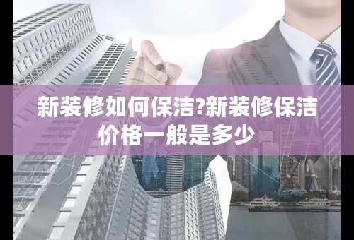 新装修如何保洁?新装修保洁价格一般是多少