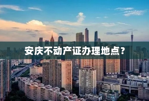 安庆不动产证办理地点？