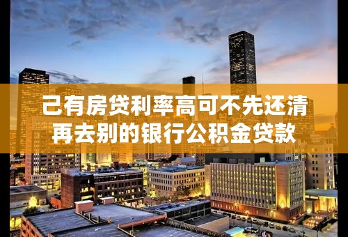 己有房贷利率高可不先还清再去别的银行公积金贷款