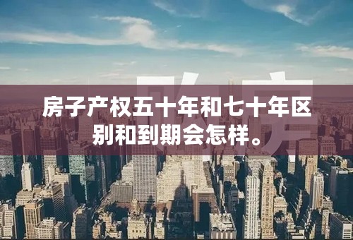 房子产权五十年和七十年区别和到期会怎样。