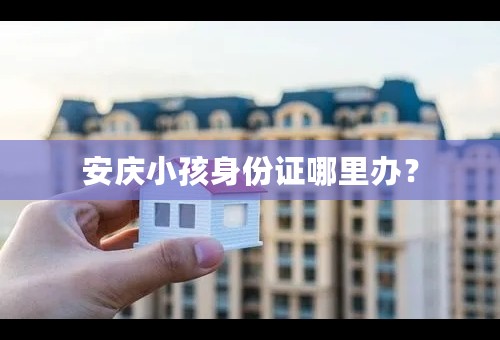 安庆小孩身份证哪里办？