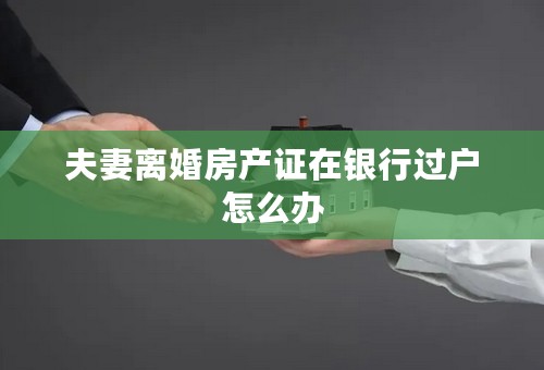 夫妻离婚房产证在银行过户怎么办