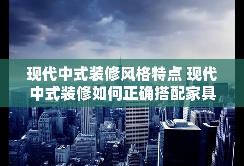 现代中式装修风格特点 现代中式装修如何正确搭配家具