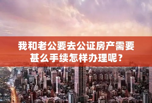我和老公要去公证房产需要甚么手续怎样办理呢？