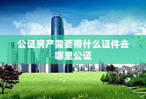公证房产需要带什么证件去哪里公证