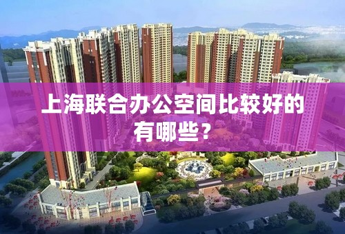 上海联合办公空间比较好的有哪些？