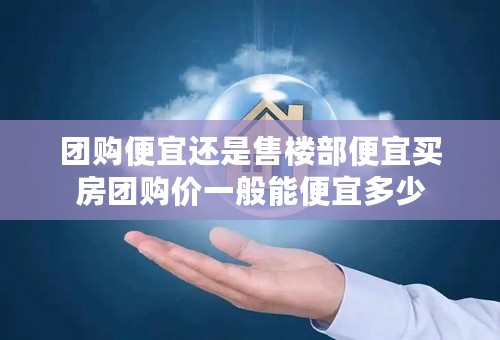团购便宜还是售楼部便宜买房团购价一般能便宜多少