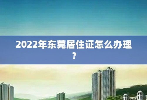 2022年东莞居住证怎么办理？