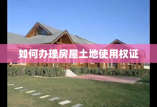 如何办理房屋土地使用权证