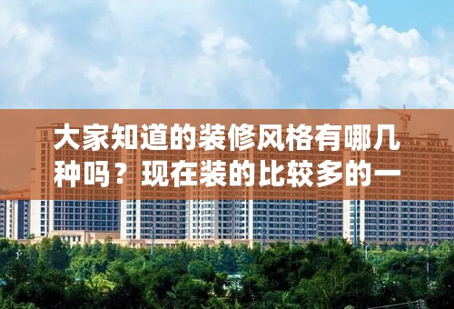 大家知道的装修风格有哪几种吗？现在装的比较多的一些风格是哪几种？