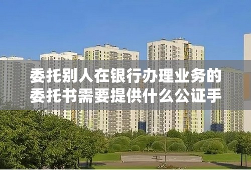 委托别人在银行办理业务的委托书需要提供什么公证手续？