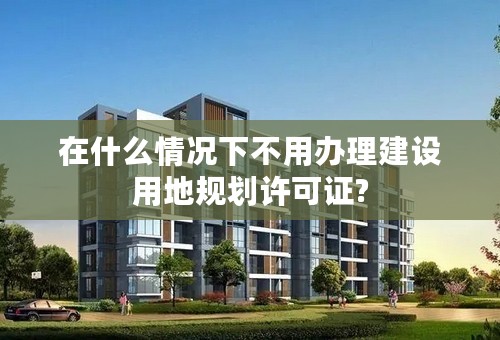 在什么情况下不用办理建设用地规划许可证?