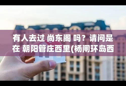 有人去过 尚东阁 吗？请问是在 朝阳管庄西里(杨闸环岛西北侧800米) 吗？