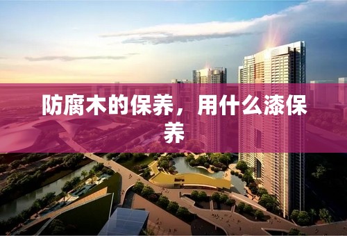 防腐木的保养，用什么漆保养