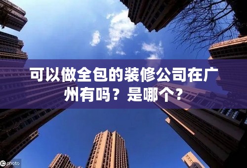 可以做全包的装修公司在广州有吗？是哪个？